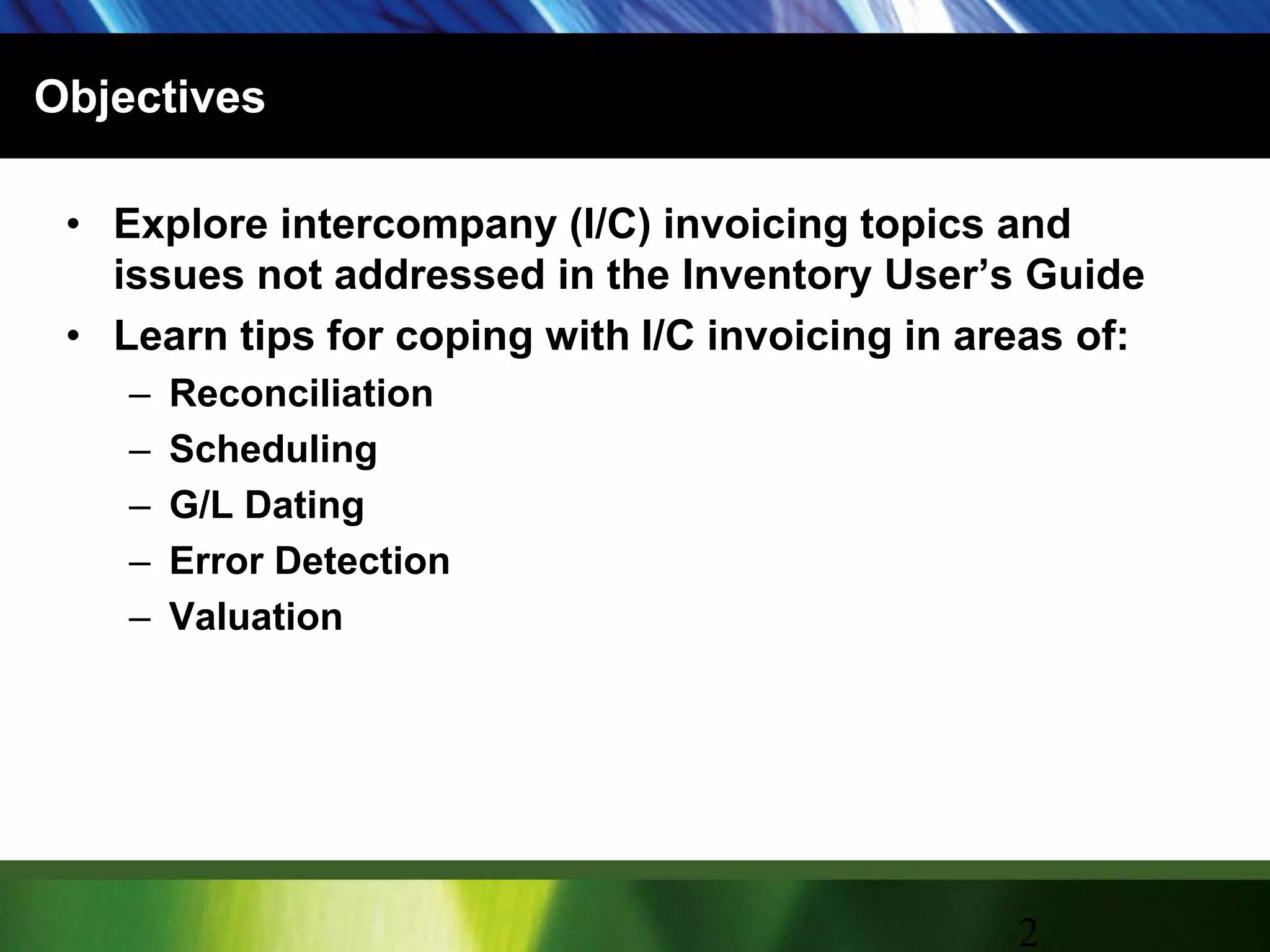 ObjectivesExplore intercompany (I/C) invoicing topics and issues not addressed in the Inventory User’s GuideLearn tips for coping with I/C invoicing in areas of:ReconciliationSchedulingG/L DatingError DetectionValuation2