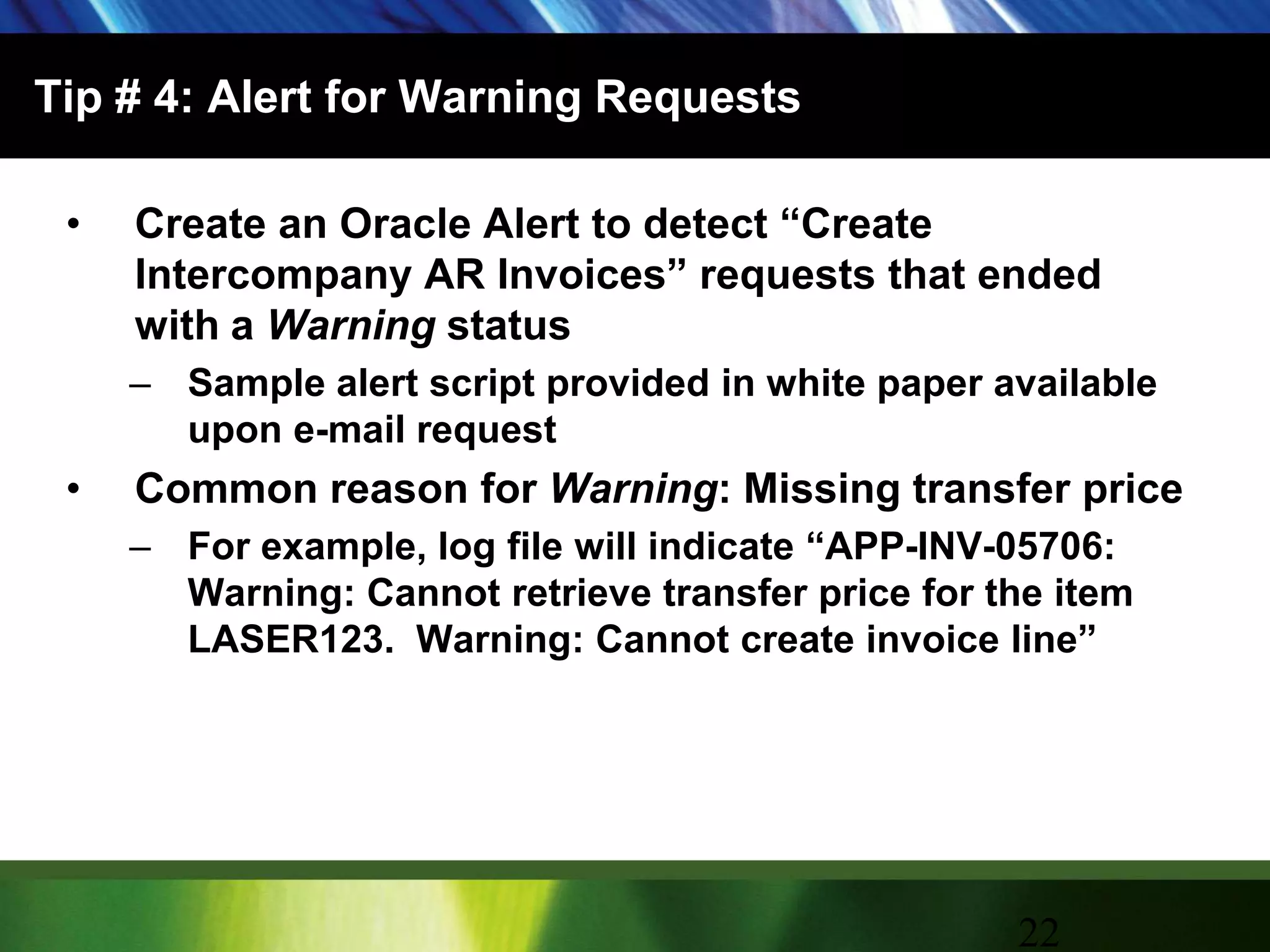 Tip # 4: Alert for Warning RequestsCreate an Oracle Alert to detect “Create Intercompany AR Invoices” requests that ended with a Warning statusSample alert script provided in white paper available upon e-mail requestCommon reason for Warning: Missing transfer priceFor example, log file will indicate “APP-INV-05706: Warning: Cannot retrieve transfer price for the item LASER123.  Warning: Cannot create invoice line”22