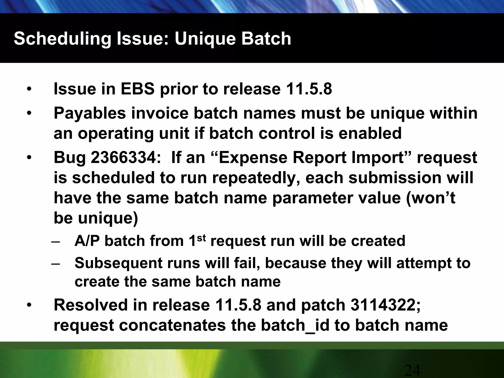 Scheduling Issue: Unique BatchIssue in EBS prior to release 11.5.8Payables invoice batch names must be unique within an operating unit if batch control is enabledBug 2366334:  If an “Expense Report Import” request is scheduled to run repeatedly, each submission will have the same batch name parameter value (won’t be unique)A/P batch from 1st request run will be createdSubsequent runs will fail, because they will attempt to create the same batch nameResolved in release 11.5.8 and patch 3114322; request concatenates the batch_id to batch name24