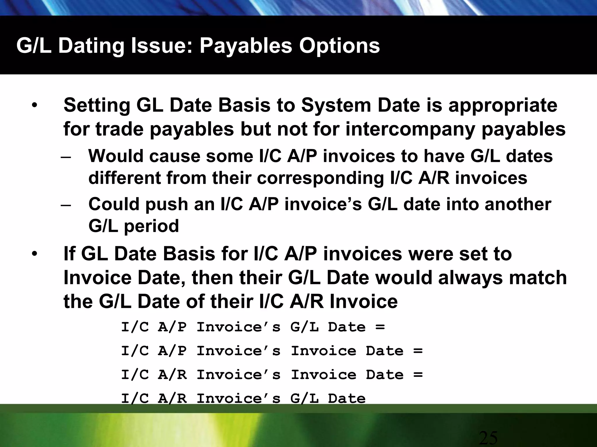 G/L Dating Issue: Payables OptionsSetting GL Date Basis to System Date is appropriate for trade payables but not for intercompany payablesWould cause some I/C A/P invoices to have G/L dates different from their corresponding I/C A/R invoicesCould push an I/C A/P invoice’s G/L date into another G/L periodIf GL Date Basis for I/C A/P invoices were set to Invoice Date, then their G/L Date would always match the G/L Date of their I/C A/R InvoiceI/C A/P Invoice’s G/L Date =I/C A/P Invoice’s Invoice Date =I/C A/R Invoice’s Invoice Date =I/C A/R Invoice’s G/L Date25