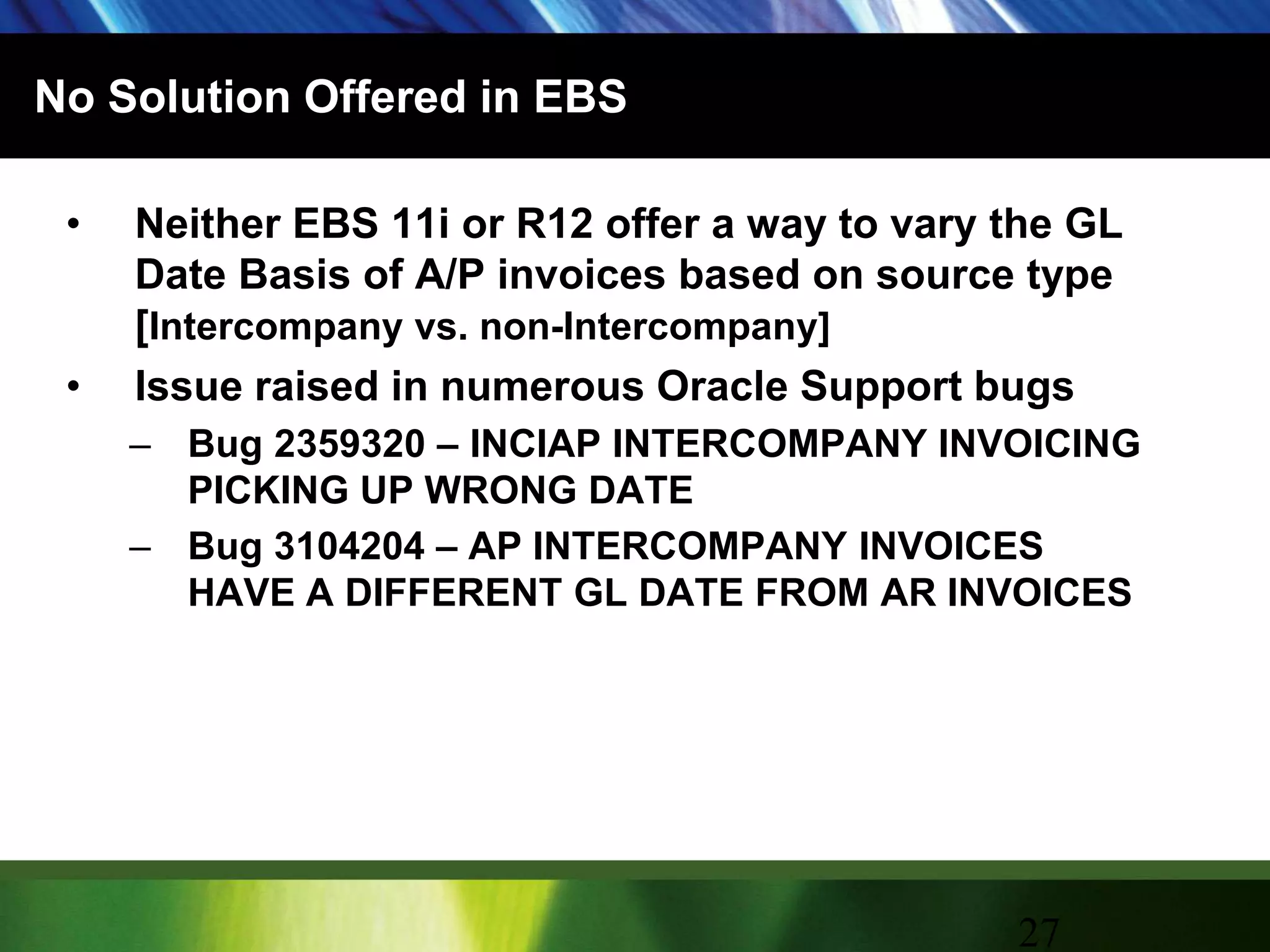 No Solution Offered in EBSNeither EBS 11i or R12 offer a way to vary the GL Date Basis of A/P invoices based on source type  [Intercompany vs. non-Intercompany]Issue raised in numerous Oracle Support bugsBug 2359320 – INCIAP INTERCOMPANY INVOICING PICKING UP WRONG DATEBug 3104204 – AP INTERCOMPANY INVOICES HAVE A DIFFERENT GL DATE FROM AR INVOICES27