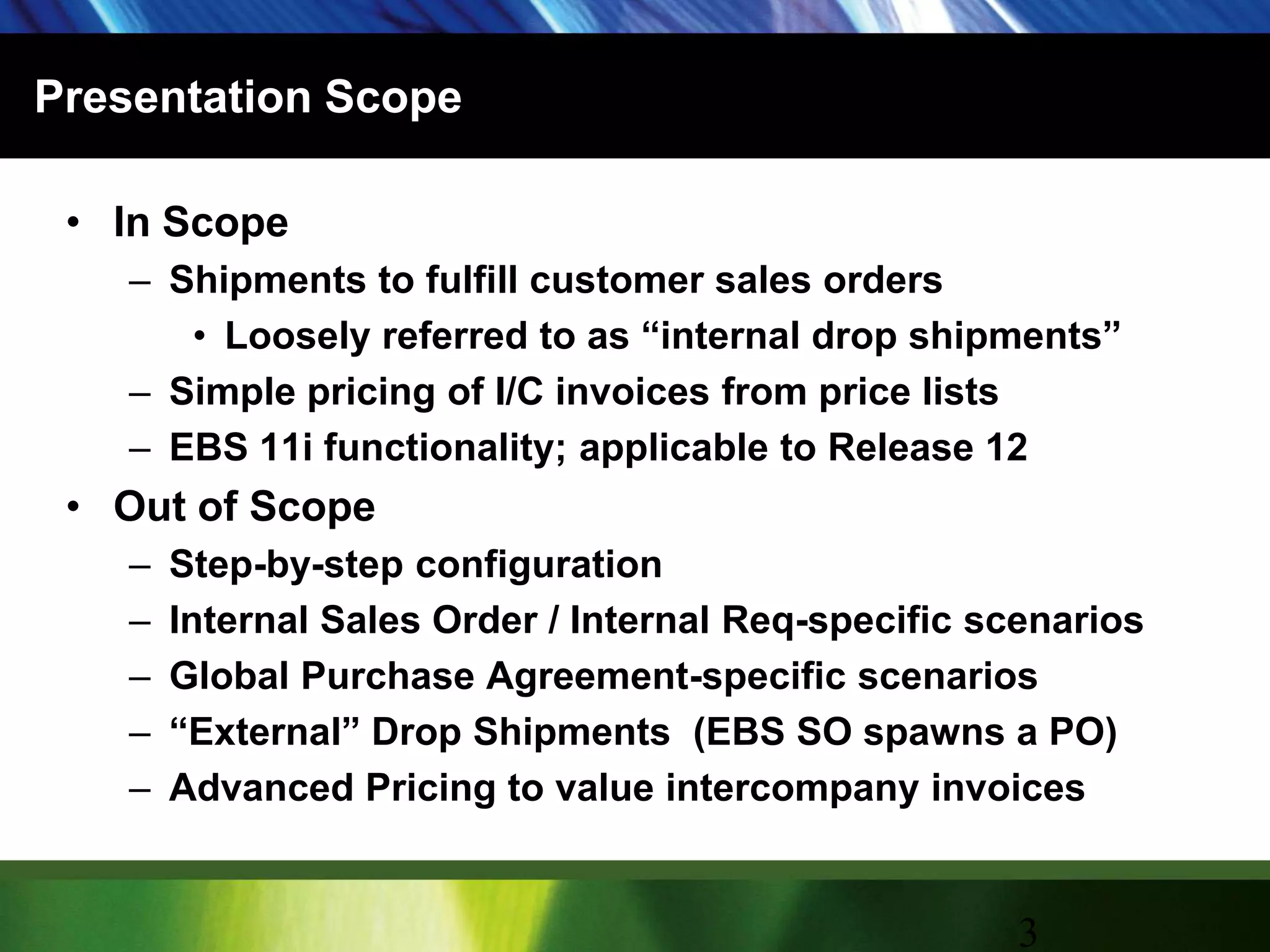 Presentation ScopeIn ScopeShipments to fulfill customer sales orders  Loosely referred to as “internal drop shipments”Simple pricing of I/C invoices from price listsEBS 11i functionality; applicable to Release 12Out of ScopeStep-by-step configurationInternal Sales Order / Internal Req-specific scenariosGlobal Purchase Agreement-specific scenarios“External” Drop Shipments  (EBS SO spawns a PO)Advanced Pricing to value intercompany invoices3