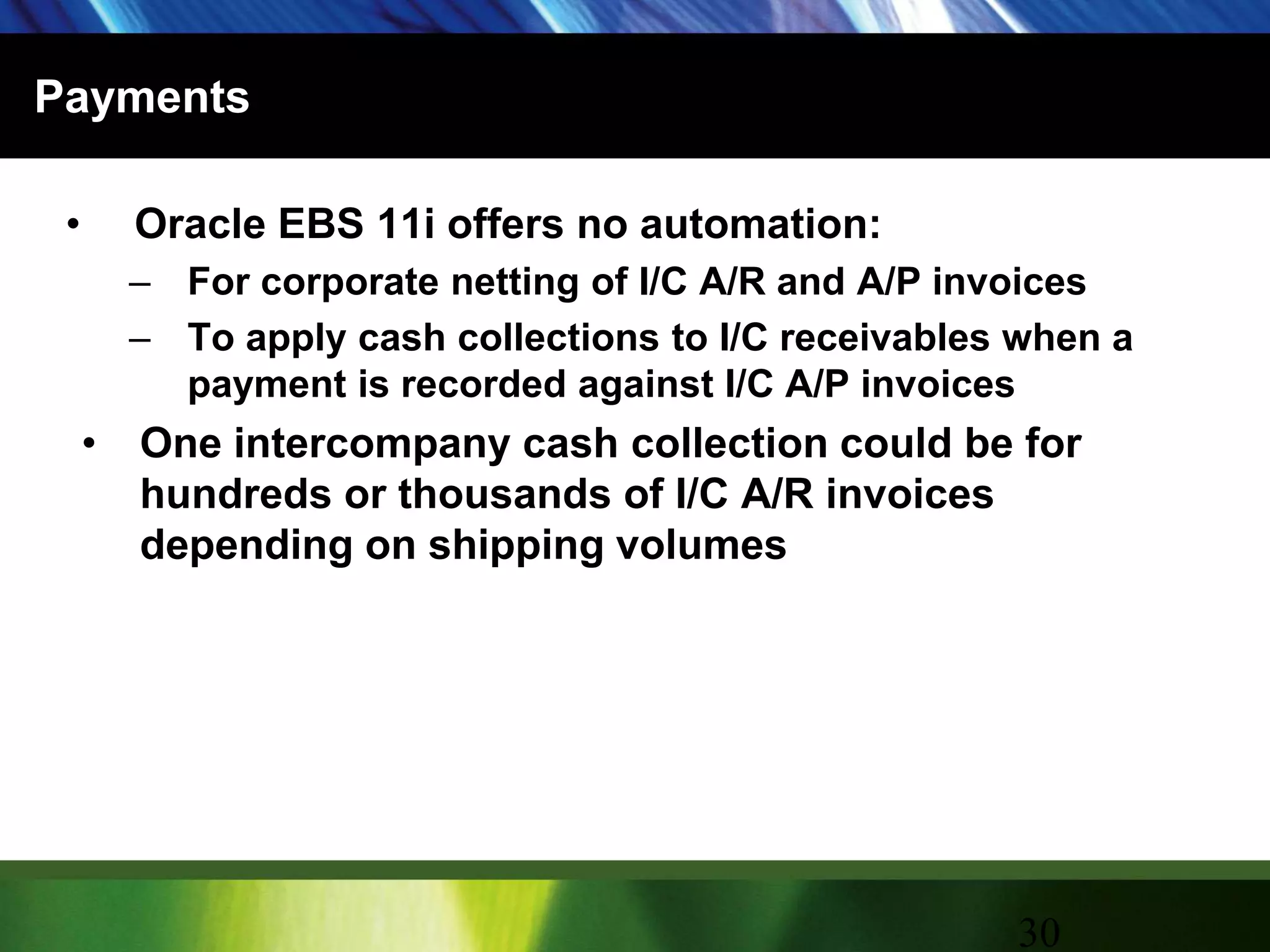 PaymentsOracle EBS 11i offers no automation:For corporate netting of I/C A/R and A/P invoicesTo apply cash collections to I/C receivables when a payment is recorded against I/C A/P invoicesOne intercompany cash collection could be for hundreds or thousands of I/C A/R invoices depending on shipping volumes30