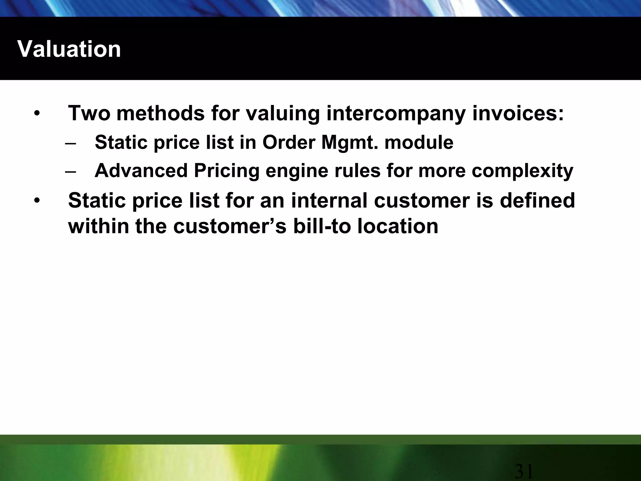 ValuationTwo methods for valuing intercompany invoices:Static price list in Order Mgmt. moduleAdvanced Pricing engine rules for more complexityStatic price list for an internal customer is defined within the customer’s bill-to location31