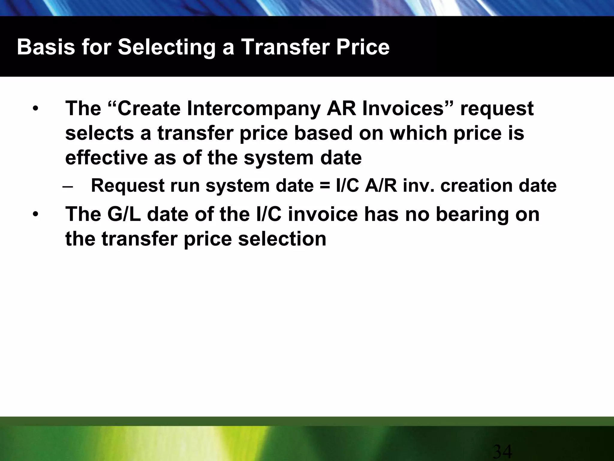 Basis for Selecting a Transfer PriceThe “Create Intercompany AR Invoices” request selects a transfer price based on which price is effective as of the system dateRequest run system date = I/C A/R inv. creation dateThe G/L date of the I/C invoice has no bearing on the transfer price selection34