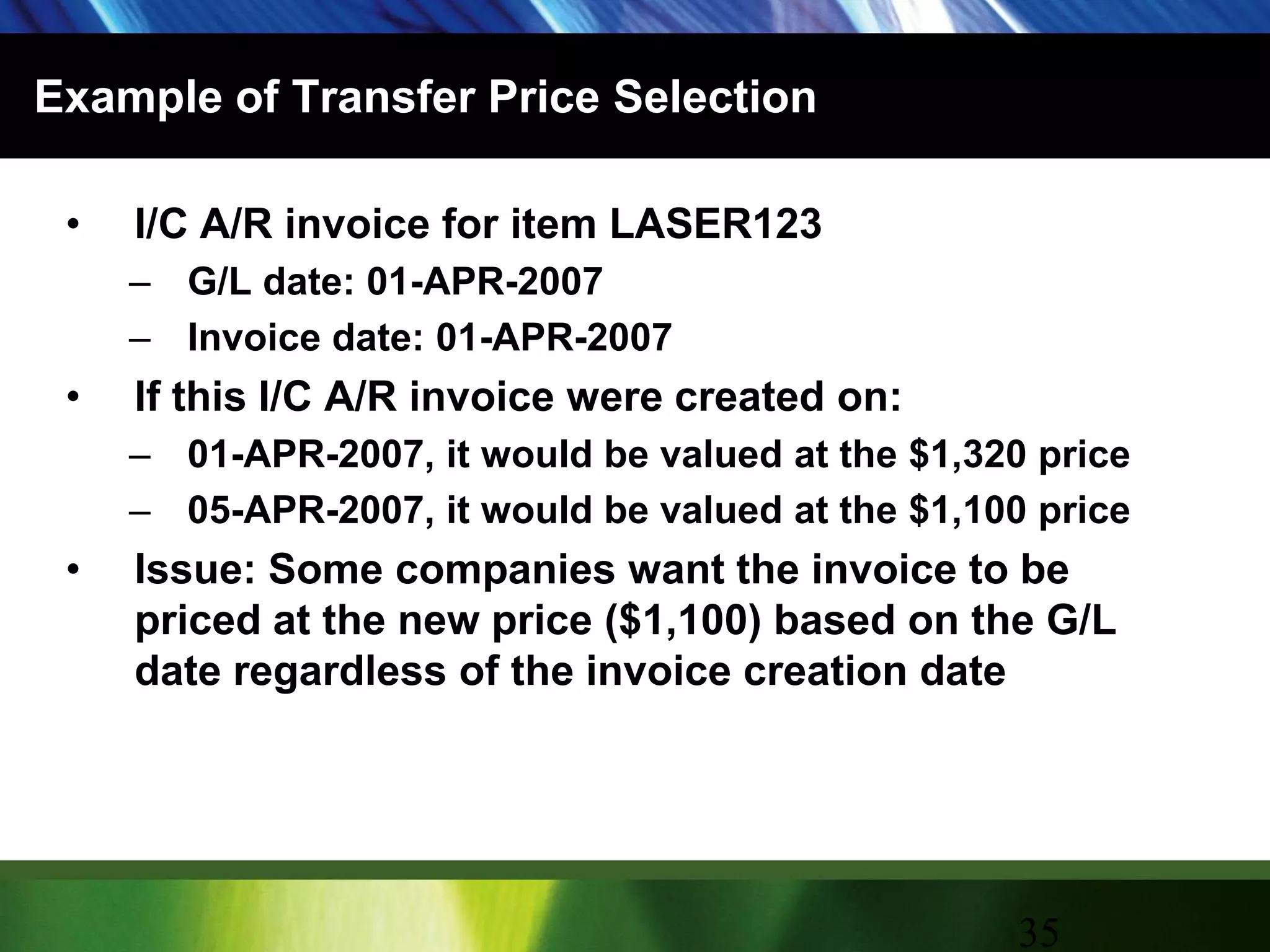 Example of Transfer Price SelectionI/C A/R invoice for item LASER123G/L date: 01-APR-2007Invoice date: 01-APR-2007If this I/C A/R invoice were created on:01-APR-2007, it would be valued at the $1,320 price05-APR-2007, it would be valued at the $1,100 priceIssue: Some companies want the invoice to be priced at the new price ($1,100) based on the G/L date regardless of the invoice creation date35