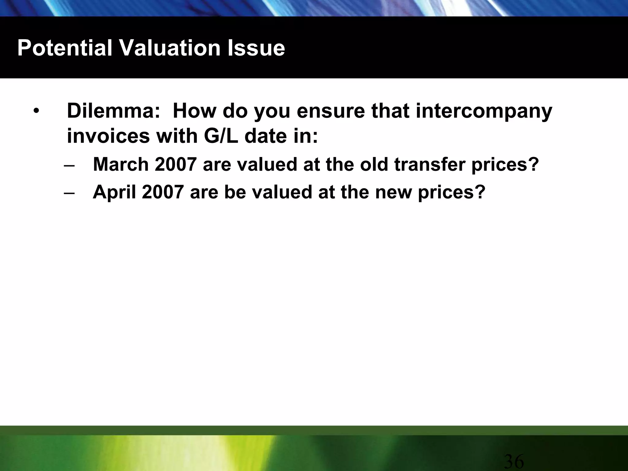 Potential Valuation IssueDilemma:  How do you ensure that intercompany invoices with G/L date in:March 2007 are valued at the old transfer prices?April 2007 are be valued at the new prices?36