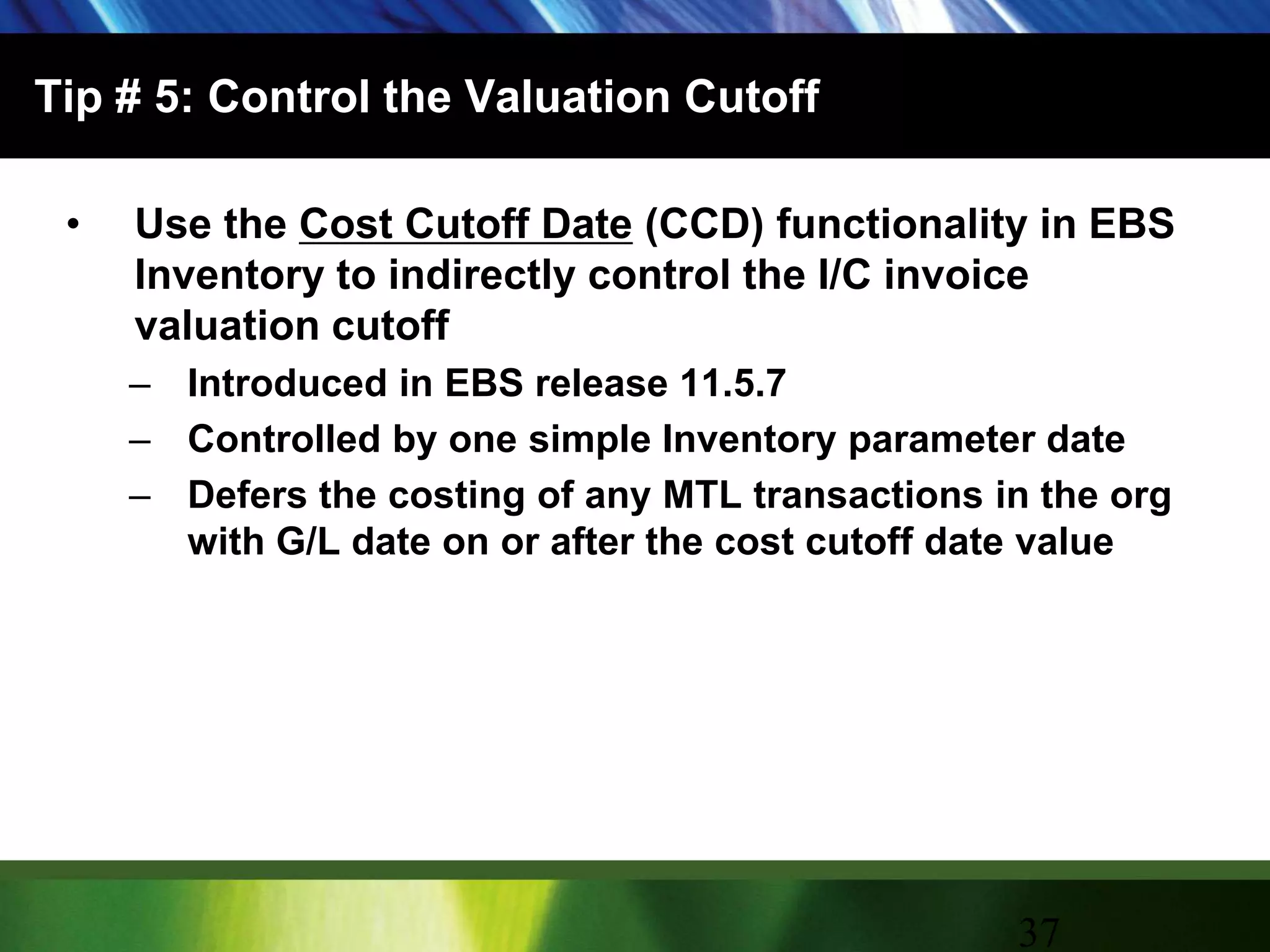 Tip # 5: Control the Valuation CutoffUse the Cost Cutoff Date (CCD) functionality in EBS Inventory to indirectly control the I/C invoice valuation cutoffIntroduced in EBS release 11.5.7Controlled by one simple Inventory parameter dateDefers the costing of any MTL transactions in the org with G/L date on or after the cost cutoff date value37