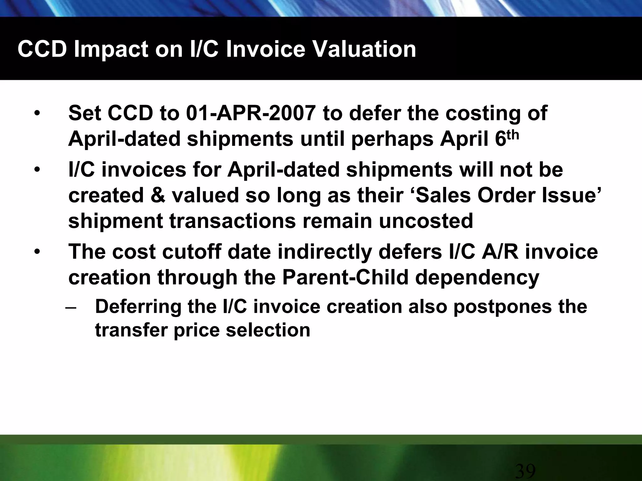 CCD Impact on I/C Invoice ValuationSet CCD to 01-APR-2007 to defer the costing of April-dated shipments until perhaps April 6thI/C invoices for April-dated shipments will not be created & valued so long as their ‘Sales Order Issue’ shipment transactions remain uncostedThe cost cutoff date indirectly defers I/C A/R invoice creation through the Parent-Child dependencyDeferring the I/C invoice creation also postpones the transfer price selection39