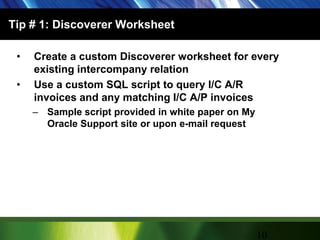 Tip # 1: Discoverer Worksheet Create a custom Discoverer worksheet for every existing intercompany relationUse a custom SQL script to query I/C A/R invoices and any matching I/C A/P invoicesSample script provided in white paper on My Oracle Support site or upon e-mail request10