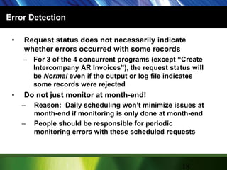 Error DetectionRequest status does not necessarily indicate whether errors occurred with some recordsFor 3 of the 4 concurrent programs (except “Create Intercompany AR Invoices”), the request status will be Normal even if the output or log file indicates some records were rejectedDo not just monitor at month-end!Reason:  Daily scheduling won’t minimize issues at month-end if monitoring is only done at month-endPeople should be responsible for periodic monitoring errors with these scheduled requests18