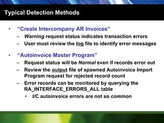 Typical Detection Methods“Create Intercompany AR Invoices”Warning request status indicates transaction errorsUser must review the log file to identify error messages“Autoinvoice Master Program”Request status will be Normal even if records error outReview the output file of spawned Autoinvoice Import Program request for rejected record countError records can be monitored by querying the RA_INTERFACE_ERRORS_ALL tableI/C autoinvoice errors are not so common19