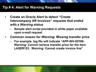 Tip # 4: Alert for Warning RequestsCreate an Oracle Alert to detect “Create Intercompany AR Invoices” requests that ended with a Warning statusSample alert script provided in white paper available upon e-mail requestCommon reason for Warning: Missing transfer priceFor example, log file will indicate “APP-INV-05706: Warning: Cannot retrieve transfer price for the item LASER123.  Warning: Cannot create invoice line”22