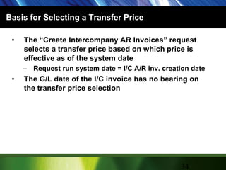 Basis for Selecting a Transfer PriceThe “Create Intercompany AR Invoices” request selects a transfer price based on which price is effective as of the system dateRequest run system date = I/C A/R inv. creation dateThe G/L date of the I/C invoice has no bearing on the transfer price selection34