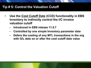 Tip # 5: Control the Valuation CutoffUse the Cost Cutoff Date (CCD) functionality in EBS Inventory to indirectly control the I/C invoice valuation cutoffIntroduced in EBS release 11.5.7Controlled by one simple Inventory parameter dateDefers the costing of any MTL transactions in the org with G/L date on or after the cost cutoff date value37