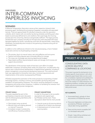 CASE STUDY: 
INTER-COMPANY PAPERLESS INVOICING 
SCENARIO 
A National Transportation Association serves as their respective industry’s ticket processing agent, facilitating the processing of payables, receivables and associated services. There are approximately 70 individual companies under the association umbrella, which interact with one another by sharing schedules and billing each other based on previously-defined terms and conditions. Not surprisingly, this invoicing process was time consuming, laborious and generally inefficient. The legacy process dictated that each company manually sort through each ticket associated with travel (grouped together by carrier), manually key more than 20 required fields, create billing worksheets, and physically send invoices to the partnering companies along with all associated tickets. 
In addition to the inefficiencies inherent to the manual processing, a host of related issues were common to all participating companies: 
• 
The process, due to its manual nature, was cost-ineffective and error-prone 
• 
Payment and billing disputes were immensely difficult to manage 
• 
The rising cost of postage was straining departmental budgets 
• 
Paper-based workflow required physical copies and storage of all invoices and 
support documentation 
The identification of the business needs at hand was a joint effort of multiple stakeholder companies, formalizing these needs into project form. Included within this quorum was a cross-functional representation of departmental leadership, including IT, project management, accounting and development personnel. This cross-functional team was responsible for driving the initial vision, functional requirements and implementation of the solution as proposed by XTGlobal. 
XTGlobal proposed the automation of the entire process by incorporating a hosted technology solution, including a common and accessible user-facing web portal available to all participating companies. This solution would be designed to increase transparency and access across companies, in addition to facilitating the transition from paper-based to digital process management. 
This project required the devlopment of an industry-specific cloud solution, with which disparate paper-based data sources could be consolidated, digitized and published to a range of intra-company personnel. This led to the creation of a data extraction and publishing workflow, complete with robust quality assurance processes and role-based web portal access. 
KEY ELEMENTS: 
• 
Automated batch uploads of client documents to XTGlobal ftp servers 
• 
Document digitization and data entry provided by XTGlobal, resulting in robust data mining capabilities 
• 
Data and documents accessible 24/7 via role-based web portal 
• 
Simple 1-step billing worksheet and invoice creation process 
PROJECT GOALS 
The goals requested by each of the participating companies were discussed, with the following being identified as the project consensus: 
• 
Short project ramp-up period 
• 
Minimal initial and ongoing demand on internal IT resources 
• 
Immediate increase in productivity and efficiency of existing workforce 
TECHNOLOGY MEETS VISION 
PROJECT AT A GLANCE 
PROJECT ASSUMPTIONS 
In order for the project to be successful, assumptions were agreed upon by XTGlobal and the client. These assumptions detail that the client provide: 
• 
Internet access at all scanning stations 
• 
A defined list of fields to be extracted 
• 
A dedicated point of contact at each scanning station 
CONSOLIDATING DATA ACROSS MULTIPLE COMPANIES & LOCATIONS  