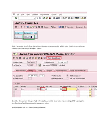 Go to Transaction VL02N. Enter the outbound delivery document number & Click enter. Here in picking tab enter
the issuing storage location & picked Quantity.
Check the Delivery item Category NLC. In Goods Movement tab observe the movement type 643( two step). In
item Conditions Tab Observe conditions as shown below.
Note(movement type 645 is for one step procedure)
 