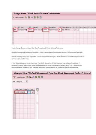 Step9. Assign Documenttype, One Step Procedure & Under delivery Tolerance.
Here for Supplying & Receiving Plant(6661 & 8881 respectively) Combination Assign PODocumentType(NB).
Select One step Check box to postthe Goods receiptwhile doing PGI itself.Otherwise Goods Receipthave to be
carried out in another step.
If You Selecttolerance limits check box, Then SAP closes the STO by marking final delivery Check box, if
delivered Quantity is within the under delivery tolerance limits maintained in delivery tab of PO. It depends on
Partial deliveries allowed or not. Then the remaining quantitywill not be shown as open in requirements.
 