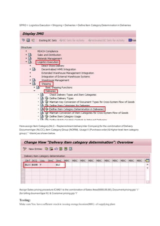 SPRO > Logistics Execution > Shipping > Deliveries > Define Item Category Determination in Deliveries
Here assign Item Category(NLC - Replenishmentdeliveryinter Company) for the combination ofDelivery
Documenttype (NLCC),Item Category Group (NORM), Usage V (Purchase order) & Higher level item category
group ( ' '-blank) as shown below.
Assign Sales pricing procedure ICAA01 to the combination ofSales Area(6666,66,66),Documentpricing grp ' I '
(for billing doumenttype IV) & Costomer pricing grp '1'
Testing:
Make sure You have sufficient stockin issuing storage location(0001) of supplying plant
 