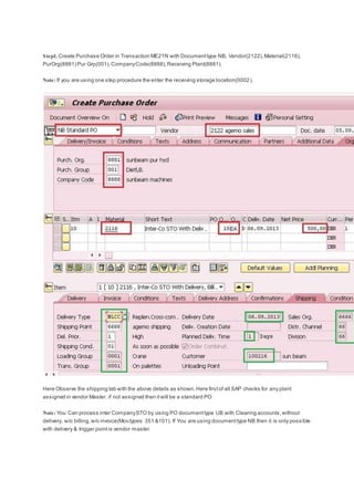 Step1. Create Purchase Order in Transaction ME21N with Documenttype NB, Vendor(2122),Material(2116),
PurOrg(8881) Pur Grp(001),CompanyCode(8888),Receiving Plant(8881).
Note: If you are using one step procedure the enter the receiving storage location(0002).
Here Observe the shipping tab with the above details as shown.Here firstof all SAP checks for any plant
assigned in vendor Master. if not assigned then itwill be a standard PO
Note: You Can process inter CompanySTO by using PO documenttype UB with Clearing accounts,without
delivery, w/o billing,w/o invoice(Mov.types 351 &101). If You are using documenttype NB then it is only possible
with delivery & trigger pointis vendor master.
 