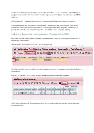 make sure you have proper sales tax setup in SD > Basic Functions > Taxes.. Customer & Material Master is
assigned to tax indicators.Create condition record for outputtax condition type in Trasaction VK11. Ex. MWST
output tax
In Transaction VK11 Create Condition Record for Condition type PR00 with the sales price ifrequired.
Note: To adoptprice from purchasing in to billing create a condition type with same name as PB00.In copy
control enter reference as application purchasing & condition type PB00. Now assign this condition type in
procedure ICAA01 after step of condition type IV01. Now the PO price is adopted in to billing.
Step2. Generate Outbound delivery againstpurchase order in Transaction VL10Gor VL10D
Here make sure that delivery date is in between the dates entered.& enter the shipping pointtriggered in PO
shipping tab.Then Execute.
Then Selectthe Purchase order line item & click on back ground.
Note: If you are able to see an extra line item with status green proceed to next step or else click on log button as
shown above.
Now click on line item & click on notes. now you will see some error messages & solve them.
Step3. Selectthe Line item & Click on Log Icon. Now click on documents & note down the outbound delivery
documentnumber.
 