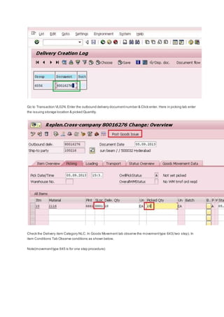 Go to Transaction VL02N.Enter the outbound delivery documentnumber & Click enter. Here in picking tab enter
the issuing storage location & picked Quantity.
Check the Delivery item Category NLC. In Goods Movement tab observe the movementtype 643( two step). In
item Conditions Tab Observe conditions as shown below.
Note(movementtype 645 is for one step procedure)
 