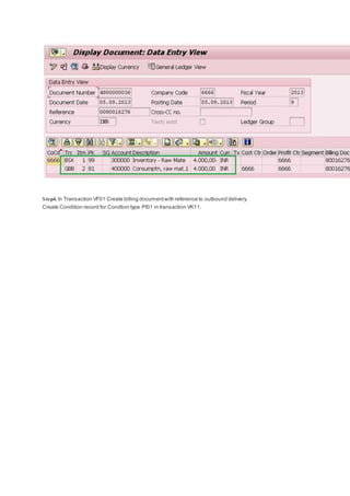 Step4. In Transaction VF01 Create billing documentwith reference to outbound delivery.
Create Condition record for Condtion type PI01 in transaction VK11.
 