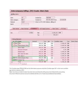 The Condition type PR00 & PI00 are for Information purpose only& the Condtion type IV01 is the main condition
type which is based on PI01.
Make Sure Account determination has been done and Save the billing document.Observe the accounting
document.Where Customer accountis debited with the sum of revenues(credited) & Tax(credited).
 