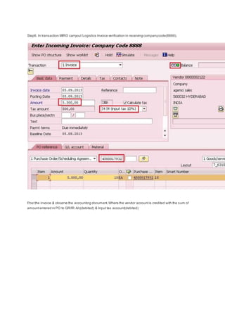 Step6. In transaction MIRO carryout Logistics Invoice verification in receiving companycode(8888).
Postthe invoice & observe the accounting document.Where the vendor accountis credited with the sum of
amountentered in PO to GR/IR A/c(debited) & Input tax account(debited)
 
