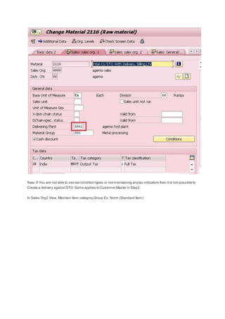 Note: If You are not able to see tax condition types or not maintaining anytax indicators then it is not possible to
Create a delivery againstSTO. Same applies to Customer Master in Step2.
In Sales Org2 View, Maintain Item category Group Ex. Norm (Standard Item)
 