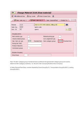 .
Note: The Item Category group maintained here is preferred over general item category group and used to
determine 'Item Category in Delivery' Ex. NLC(For Inter Company) NLN(For Intra-Company).
In Sales General PlantData, maintain Availability Check Group(Ex.01), Transportation Group(Ex.0001),Loading
Group(Ex.0001).
 