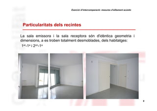 Exercici d’intercomparació: mesures d’aïllament acústic

Particularitats dels recintes
La sala emissora i la sala receptora són d'idèntica geometria i
dimensions, a es troben totalment desmoblades, dels habitatges:
1er-1a i 2on-1a

6

 