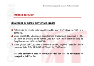 Exercici d’intercomparació: mesures d’aïllament acústic

Índex a calcular
Aïllament al soroll aeri entre locals
Diferència de nivells estandarditzada DnT en 1/3 d’octava de 100 Hz a
5000 Hz.
Valor global (DnT,w) amb els seus termes d’adaptació espectral C i Ctr,
tal i com es descriu en la norma UNE-EN ISO 717-1 sobre el rang de
freqüències de 100Hz a 5000Hz.
Valor global del DnT,A com a nombre sencer, segons l’establert en el
document del DB-HR del Codi Tècnic de l’Edificació.
La sala emissora serà el menjador del 1er 1a i la receptora el
menjador del 2on 1a.
9

 