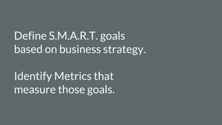 Define S.M.A.R.T. goals
based on business strategy.
Identify Metrics that
measure those goals.
 