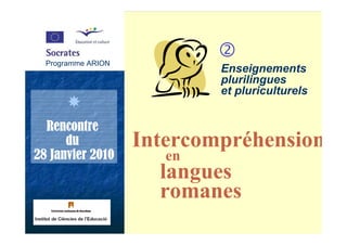 Programme ARION
  Programme ARION
                            Enseignements
                            plurilingues
                            et pluriculturels


  Rencontre
      du            Intercompréhension
28 Janvier 2010         en
                       langues
                       romanes
 