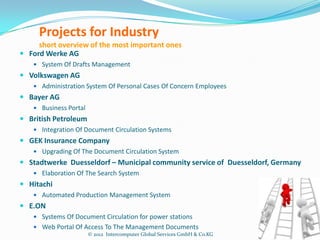Projects for Industry
     short overview of the most important ones
 Ford Werke AG
    System Of Drafts Management
 Volkswagen AG
    Administration System Of Personal Cases Of Concern Employees
 Bayer AG
    Business Portal
 British Petroleum
    Integration Of Document Circulation Systems
 GEK Insurance Company
    Upgrading Of The Document Circulation System
 Stadtwerke Duesseldorf – Municipal community service of Duesseldorf, Germany
    Elaboration Of The Search System
 Hitachi
    Automated Production Management System
 E.ON
    Systems Of Document Circulation for power stations
    Web Portal Of Access To The Management Documents
                       © 2012 Intercomputer Global Services GmbH & Co.KG
 