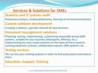 Services & Solutions for SMEs
Business and IT systems audit
Preliminary analysis, finding bottlenecks, forming set of recommendations
Custom software development
Creating a solution, specially tailored for your business
Document management solutions
Choosing, buying, implementing, customizing reasonably priced DMS
systems, suitable for your business (Sharepoint, Alfresco, etc.).
Implementing our own ready solutions on the basis of these systems,
creating electronic archives, collaboration portals, CRM systems, etc.
Testing services
We can test your existing systems in order to find weak places and enforce
them.
Education, Support, Training

                     © 2012 Intercomputer Global Services GmbH & Co.KG
 