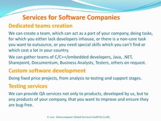 Services for Software Companies
Dedicated teams creation
We can create a team, which can act as a part of your company, doing tasks,
for which you either lack developers inhouse, or there is a non-core task
you want to outsource, or you need special skills which you can’t find or
which cost a lot in your country.
We can gather teams of C/C++/embedded developers, Java, .NET,
Sharepoint, Documentum, Business Analysts, Testers, others on request.
Custom software development
Doing fixed price projects, from analysis to testing and support stages.
Testing services
We can provide QA services not only to products, developed by us, but to
any products of your company, that you want to improve and ensure they
are bug-free.

                    © 2012 Intercomputer Global Services GmbH & Co.KG
 