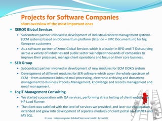 Projects for Software Companies
     short overview of the most important ones
 XEROX Global Services
    Subcontract partner involved in development of industrial content management systems
     (ECM systems) based on Documentum platform (later on – EMC Documentum) for big
     European customers
    As a software partner of Xerox Global Services which is a leader in BPO and IT Outsourcing
     across a variety of industries and public sector we helped thousands of companies to
     improve their processes, manage client operations and focus on their core business.
 SER Group
    Subcontract partner involved in development of new modules for ECM DOXiS system
    Development of different modules for SER software which cover the whole spectrum of
      ECM – from automated inbound mail processing, electronic archiving and document
      management to Business Process Management, knowledge and records management and
      email management.
 LogIT Management Consulting
    We started cooperation with QA services, performing stress testing of client website via
     HP Load Runner.
    The client was satisfied with the level of services we provided, and later our cooperation
     extended and grew into development of separate modules of client portal on ASP.NET and
     MS SQL.
                     © 2012 Intercomputer Global Services GmbH & Co.KG
 