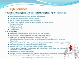 QA Services
 Functional testing (also with automated testing tools (QTP, Selenium, etc)
     Ergonomics and ease of use (user experience);
     Consistency with functional and technical requirements;
     Security and protection from unauthorized use;
     Correctness and completeness of documentation.
    We perform the following tests as components of our functional testing:
     Component testing;
     Regression testing;
     Acceptance testing;
     Smoke testing.
 Load testing
     Developing and coordinating test scenarios with the customer;
     Creating scripts to automate load tests (HP LoadRunner, JMetter);
     Developing scripts for generating large volumes of test data;
     Measuring system performance under various load conditions and combined scenarios;
     Stress tests;
     Diagnosing «bottlenecks» in the system, providing recommendations for increasing productivity;
     Defining the boundaries of system performance measures;
     Regular stress tests to prevent degradation of system performance;
     Tests of system reliability — simulation of failures at different levels under high loads to track system
      capabilities and failover behavior;
     Determining the degree of scalability;
     Introducing performance monitoring as part of the commercial exploitation of heavy-duty systems;
      developing and implementing capacity management processes.
                          © 2012 Intercomputer Global Services GmbH & Co.KG
 