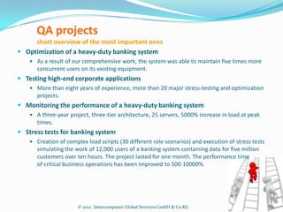 QA projects
     short overview of the most important ones
 Optimization of a heavy-duty banking system
     As a result of our comprehensive work, the system was able to maintain five times more
       concurrent users on its existing equipment.
 Testing high-end corporate applications
     More than eight years of experience, more than 20 major stress-testing and optimization
       projects.
 Monitoring the performance of a heavy-duty banking system
     A three-year project, three-tier architecture, 25 servers, 5000% increase in load at peak
       times.
 Stress tests for banking system
     Creation of complex load scripts (30 different role scenarios) and execution of stress tests
       simulating the work of 12,000 users of a banking system containing data for five million
       customers over ten hours. The project lasted for one month. The performance time
       of critical business operations has been improved to 500-10000%.




                       © 2012 Intercomputer Global Services GmbH & Co.KG
 