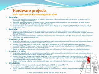 Hardware projects
         short overview of the most important ones
   Sprut M2M
        GPRS/EDGE/CSD/SMS modem designed for industrial automation and control, including devices sensitive to rupture received
         packets and using protocols Modbus.
        It provides wireless monitoring, alarms and control of geographically-distributed objects, and also works in the mode of radio
         extenders - RS-232C/RS-485 interfaces using TCP, UDP protocols.
        Embedded system measurement and management informs about changes of his state through CSD/GPRS-channel using SMS, E-
         MAIL or voice alerts.
   Sprut M2M
        GSM controller designed for industrial automation and control, which provides wireless monitoring, alarm and control of
         geographically-distributed objects, as well as works in the mode of radio extenders RS-232C/RS-485 interfaces using the protocols
         TCP, UDP, MODBUS.
        high-quality solution for wireless data acquisition and transmission of information via GSM. The device provides transparent GSM
         channel and acts like a remote serial port.
   SPRUT ROUTER 3G
        designed for a broad range of enterprise customers, who can use IP-protected connections for remote and autonomous devices in
         places where normal communications are difficult or expensive.
        includes a 3G-modem (HSUPA / EVDO / GSM / EDGE), Wi-Fi access point, an RS232 port for administration or modem
         connection, USB port for connecting an external drive (for example, to save the log) or backup modem port RJ45 (10/100Mbit) to
         connect to the internal network, or LAN Internet provider.
        Robust metal housing and small size make it possible to use as a mobile access to the Internet, and for industrial applications.
   SPRUT ROUTER CDMA
        designed for a broad range of enterprise customers, who can use IP-protected connections for remote and autonomous devices in
         places where normal communications are difficult or expensive.
        includes a 3G-modem (CDMA 2000 1xEV-DO Rev.0/Rev. A), Wi-Fi access point, an RS232 port for administration or modem
         connection, USB port for connecting an external drive (eg to save the log) or backup modem port RJ45 (10/100Mbit) to connect to
         the internal network, or LAN Internet provider.
        Robust metal housing and small size make it possible to use as a mobile access to the Internet, and for industrial applications.
   SPRUT E2COM
        connection of Ethernet devices to devices with RS232 ports or RS485 via protocol TCP / IP.
        provides transparent GSM channel and is actually a "remote" serial port.
        can act as a server and client, and the connection settings for each port (RS232 or RS485) are performed independently of each
         other.
                                © 2012 Intercomputer Global Services GmbH & Co.KG
 