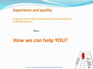 Experience and quality
As you can see, we did a lot of projects for various customers
in different spheres.


                       Now...



How we can help YOU?



             © 2012 Intercomputer Global Services GmbH & Co.KG
 
