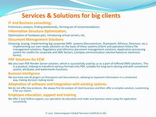 Services & Solutions for big clients
IT and Business consulting;
Preliminary analysis, finding bottlenecks, forming set of recommendations
Information Structure Optimization;
Optimization of hardware part, introducing virtual servers, etc.
Document Management Solutions
Choosing, buying, implementing big corporate DMS systems (Documentum, Sharepoint, Alfresco, Directum, etc.).
   Implementing our own ready solutions on the basis of these systems (Client and operation history file
   management solutions, Regulatory and reference document management solutions, Application processing
   system for credits for corporate and SME Sectors, Complex communication solution based on electronic
   forms).
PDF Solutions for ECM
We also own PDF Render Server solution, which is successfully used by us as a part of loffered DMS solutions. This
   is a product, helping to transform various formats into PDF, suitable for long-term storing and with convenient
   search, attributes and watermarks functions.
Business Intelligence
We also have own BI plugins on Sharepoint and Documentum, allowing to represent information in a convenient
   way, making decision making easier.
Adaptation of software and integration with existing systems
We do not offer box products. We always first do analysis of client business and then offer a complex solution, customizing
   it for our clients.
Employee education, support and training
We offer 2 and 3rdline support, our specialists do education and make sure business starts using the application
   successfully.



                                © 2012 Intercomputer Global Services GmbH & Co.KG
 