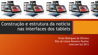 Construção e estrutura da notícia nas interfaces dos tablets 
Vivian Rodrigues de Oliveira 
Rita de Cássia Romeiro Paulino 
Intercom Sul 2013  