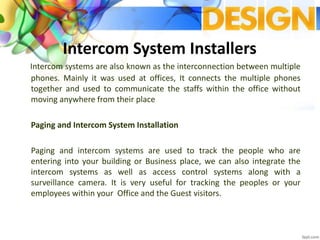 Intercom System Installers
Intercom systems are also known as the interconnection between multiple
phones. Mainly it was used at offices, It connects the multiple phones
together and used to communicate the staffs within the office without
moving anywhere from their place
Paging and Intercom System Installation
Paging and intercom systems are used to track the people who are
entering into your building or Business place, we can also integrate the
intercom systems as well as access control systems along with a
surveillance camera. It is very useful for tracking the peoples or your
employees within your Office and the Guest visitors.
 