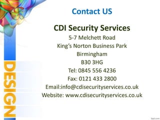 Contact US
CDI Security Services
5-7 Melchett Road
King’s Norton Business Park
Birmingham
B30 3HG
Tel: 0845 556 4236
Fax: 0121 433 2800
Email:info@cdisecurityservices.co.uk
Website: www.cdisecurityservices.co.uk
 