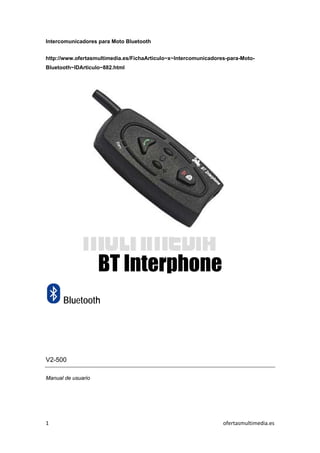  
1    ofertasmultimedia.es 
 
Intercomunicadores para Moto Bluetooth
http://www.ofertasmultimedia.es/FichaArticulo~x~Intercomunicadores-para-Moto-
Bluetooth~IDArticulo~882.html
BT Interphone
Bluetooth
V2-500
Manual de usuario
 
 