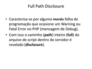Full Path Disclosure
• Caracteriza-se por alguma merda falha de
programação que ocasione um Warning ou
Fatal Error no PHP (mensagem de Debug).
• Com isso o caminho (path) inteiro (full) do
arquivo de script dentro do servidor é
revelado (disclosure).
 