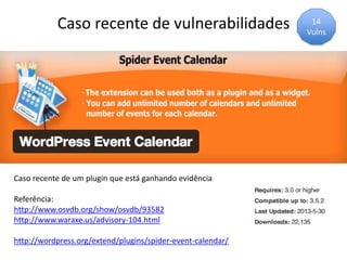 Caso recente de vulnerabilidades
Caso recente de um plugin que está ganhando evidência
Referência:
http://www.osvdb.org/show/osvdb/93582
http://www.waraxe.us/advisory-104.html
http://wordpress.org/extend/plugins/spider-event-calendar/
14
Vulns
 